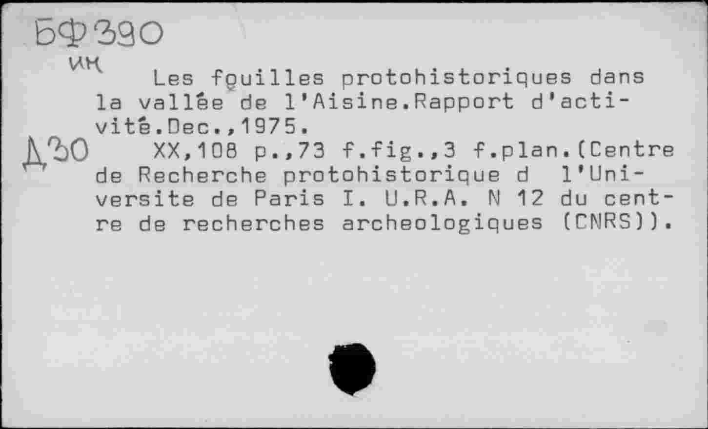 ﻿ЬФ'ЗЭО
Les tguilles protohistoriques dans la vallée de 1’Aisine.Rapport d’activité.Dec.,1975.
N2)0 XX,108 p.,73 f.fig.,3 f.plan.(Centre de Recherche protohistorique d l'Uni-versite de Paris I. U.R.A. N 12 du centre de recherches archéologiques (CNRS)).